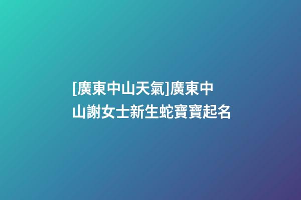 [廣東中山天氣]廣東中山謝女士新生蛇寶寶起名-第1張-公司起名-玄機派